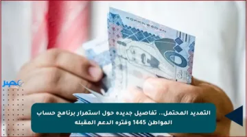 التمديد المحتمل.. تفاصيل جديدة حول استمرار برنامج حساب المواطن 1445 وفترة الدعم المقبلة